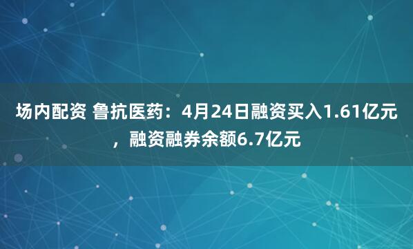 场内配资 鲁抗医药：4月24日融资买入1.61亿元，融资融券余额6.7亿元