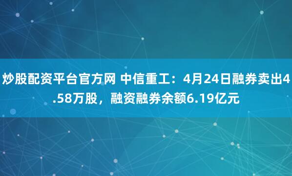 炒股配资平台官方网 中信重工：4月24日融券卖出4.58万股，融资融券余额6.19亿元