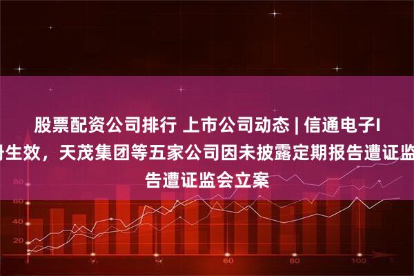股票配资公司排行 上市公司动态 | 信通电子IPO注册生效，天茂集团等五家公司因未披露定期报告遭证监会立案