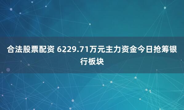 合法股票配资 6229.71万元主力资金今日抢筹银行板块