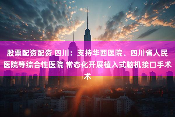 股票配资配资 四川：支持华西医院、四川省人民医院等综合性医院 常态化开展植入式脑机接口手术