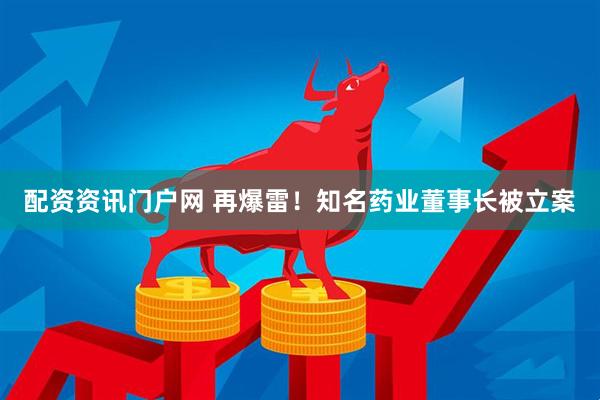 配资资讯门户网 再爆雷！知名药业董事长被立案