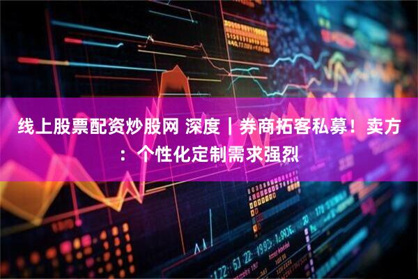 线上股票配资炒股网 深度｜券商拓客私募！卖方：个性化定制需求强烈
