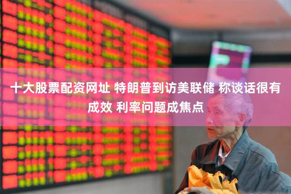 十大股票配资网址 特朗普到访美联储 称谈话很有成效 利率问题成焦点