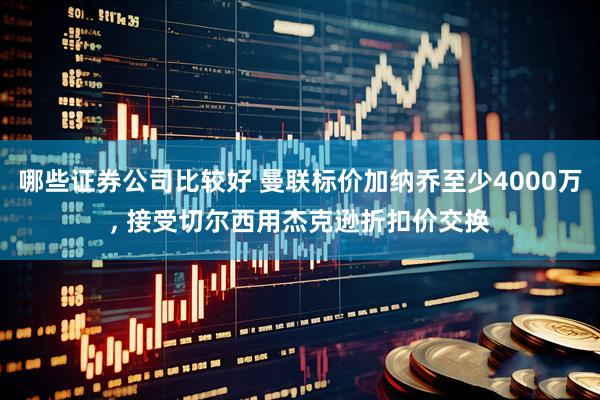 哪些证券公司比较好 曼联标价加纳乔至少4000万, 接受切尔西用杰克逊折扣价交换