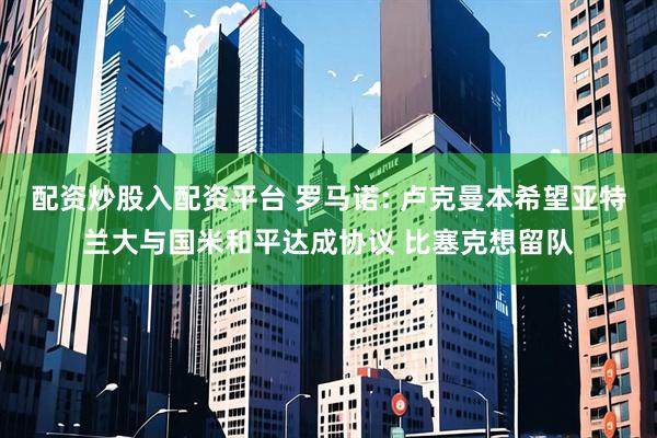 配资炒股入配资平台 罗马诺: 卢克曼本希望亚特兰大与国米和平达成协议 比塞克想留队
