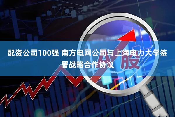 配资公司100强 南方电网公司与上海电力大学签署战略合作协议