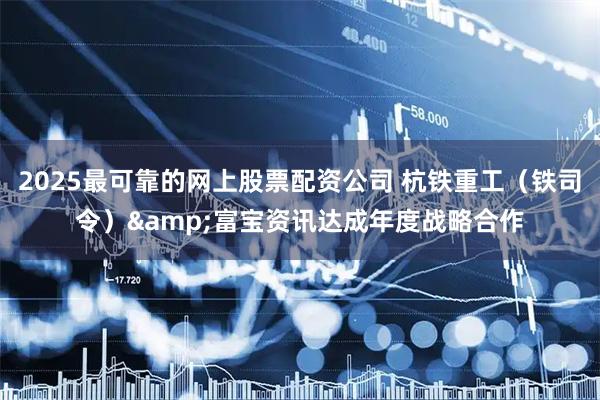 2025最可靠的网上股票配资公司 杭铁重工（铁司令）&富宝资讯达成年度战略合作