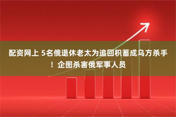 配资网上 5名俄退休老太为追回积蓄成乌方杀手！企图杀害俄军事人员