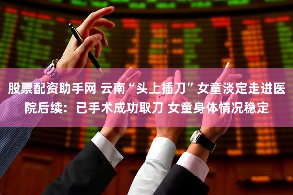 股票配资助手网 云南“头上插刀”女童淡定走进医院后续：已手术成功取刀 女童身体情况稳定