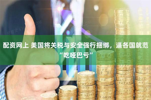 配资网上 美国将关税与安全强行捆绑，逼各国就范“吃哑巴亏”