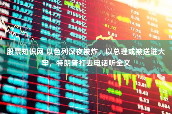 股票知识网 以色列深夜被炸，以总理或被送进大牢，特朗普打去电话听全文
