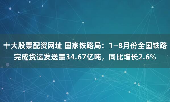 十大股票配资网址 国家铁路局：1—8月份全国铁路完成货运发送量34.67亿吨，同比增长2.6%